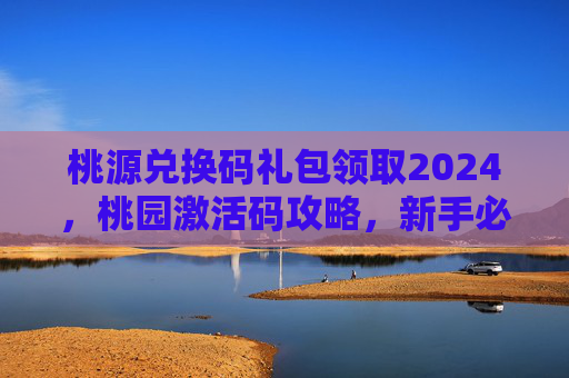 桃源兑换码礼包领取2024,桃园激活码攻略,新手必知的激活流程与技巧 桃源兑换码礼包领取2024,桃园激活码攻略,新手必知的激活流程与技巧