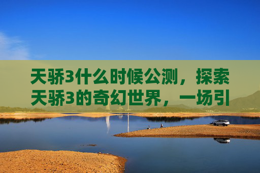 天骄3什么时候公测,探索天骄3的奇幻世界,一场引人入胜的冒险之旅 天骄3什么时候公测,探索天骄3的奇幻世界,一场引人入胜的冒险之旅