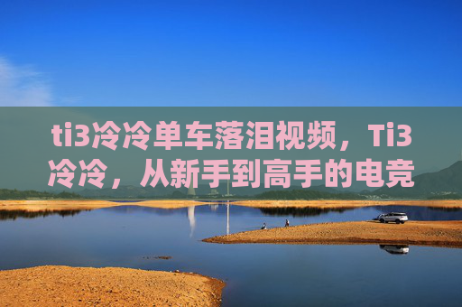 ti3冷冷单车落泪视频,Ti3冷冷,从新手到高手的电竞之路 ti3冷冷单车落泪视频,Ti3冷冷,从新手到高手的电竞之路