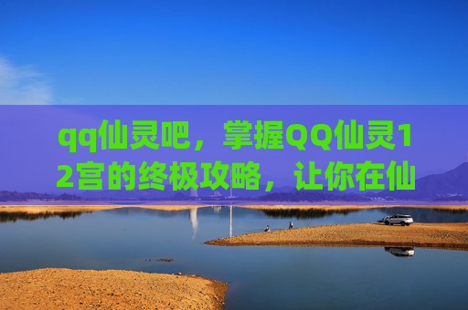 qq仙灵吧，掌握QQ仙灵12宫的终极攻略，让你在仙侠世界中游刃有余