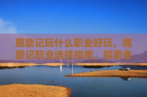 鹿鼎记玩什么职业好玩,鹿鼎记职业选择指南,探索各职业的优劣势与最佳玩法 鹿鼎记玩什么职业好玩,鹿鼎记职业选择指南,探索各职业的优劣势与最佳玩法