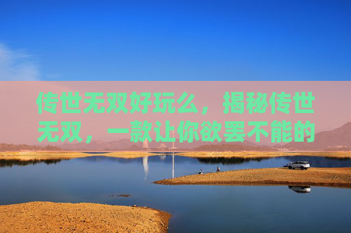 传世无双好玩么,揭秘传世无双,一款让你欲罢不能的手游大作 传世无双好玩么,揭秘传世无双,一款让你欲罢不能的手游大作