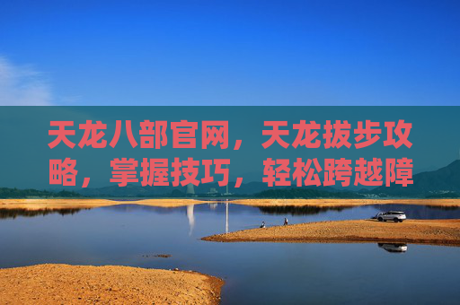 天龙八部官网，天龙拔步攻略，掌握技巧，轻松跨越障碍