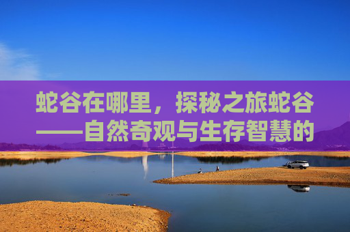 蛇谷在哪里,探秘之旅蛇谷——自然奇观与生存智慧的完美结合 蛇谷在哪里,探秘之旅蛇谷——自然奇观与生存智慧的完美结合