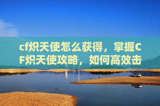 cf炽天使怎么获得，掌握CF炽天使攻略，如何高效击败这一强力角色