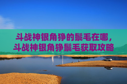 斗战神银角狰的鬃毛在哪,斗战神银角狰鬃毛获取攻略 斗战神银角狰的鬃毛在哪,斗战神银角狰鬃毛获取攻略