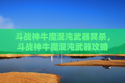 斗战神牛魔混沌武器冥杀,斗战神牛魔混沌武器攻略 斗战神牛魔混沌武器冥杀,斗战神牛魔混沌武器攻略