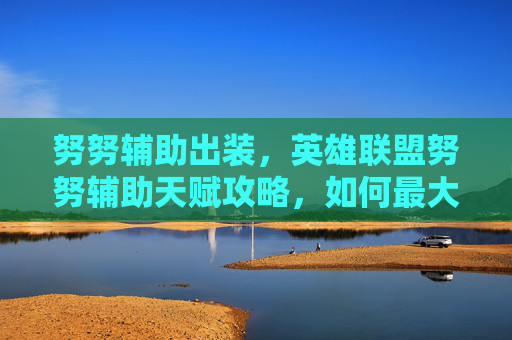 努努辅助出装，英雄联盟努努辅助天赋攻略，如何最大化你的努努辅助潜力