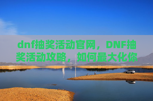 dnf抽奖活动官网，DNF抽奖活动攻略，如何最大化你的抽奖收益
