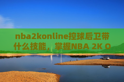 nba2konline控球后卫带什么技能，掌握NBA 2K Online中的控球后卫，技巧与策略