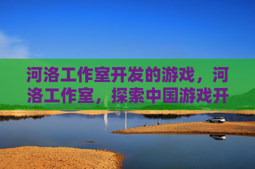 河洛工作室开发的游戏，河洛工作室，探索中国游戏开发的艺术与创新