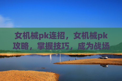 女机械pk连招，女机械pk攻略，掌握技巧，成为战场上的女王