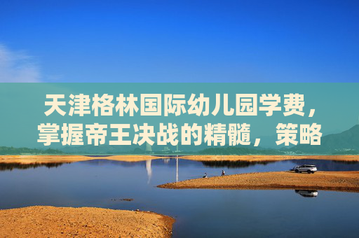 天津格林国际幼儿园学费，掌握帝王决战的精髓，策略与技巧全解析