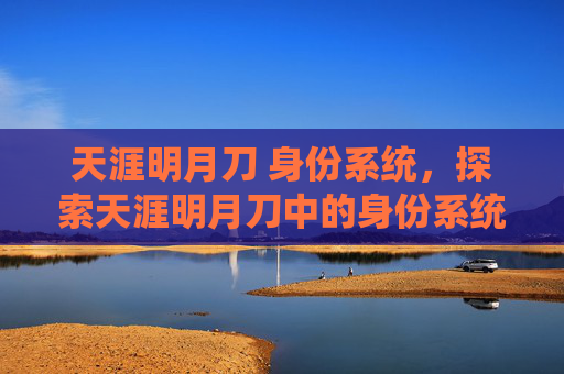 天涯明月刀 身份系统,探索天涯明月刀中的身份系统,角色塑造与成长之路 天涯明月刀 身份系统,探索天涯明月刀中的身份系统,角色塑造与成长之路