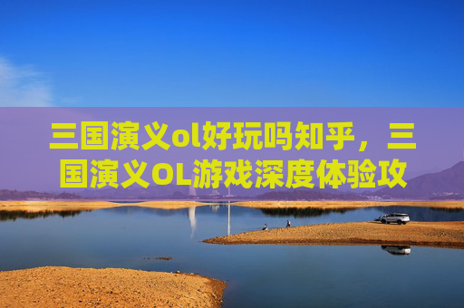 三国演义ol好玩吗知乎，三国演义OL游戏深度体验攻略