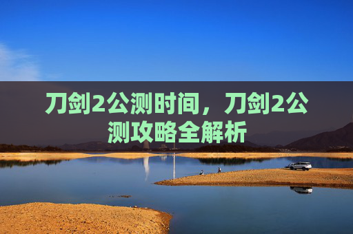 刀剑2公测时间，刀剑2公测攻略全解析
