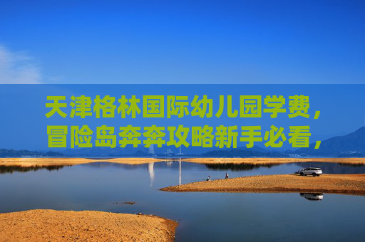 天津格林国际幼儿园学费,冒险岛奔奔攻略新手必看,让你的冒险之旅更上一层楼! 天津格林国际幼儿园学费,冒险岛奔奔攻略新手必看,让你的冒险之旅更上一层楼!