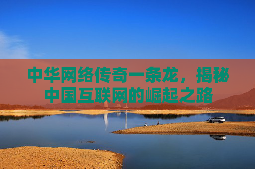 中华网络传奇一条龙，揭秘中国互联网的崛起之路