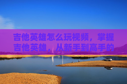 吉他英雄怎么玩视频，掌握吉他英雄，从新手到高手的进阶攻略