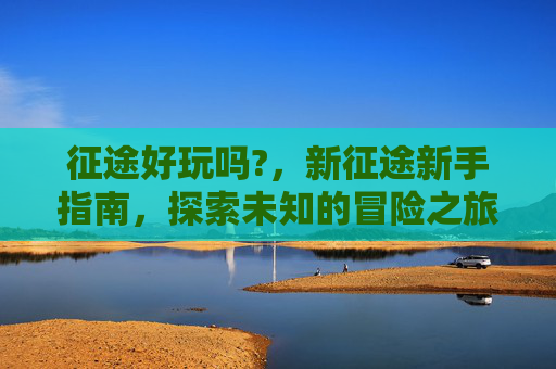 征途好玩吗?,新征途新手指南,探索未知的冒险之旅 征途好玩吗?,新征途新手指南,探索未知的冒险之旅