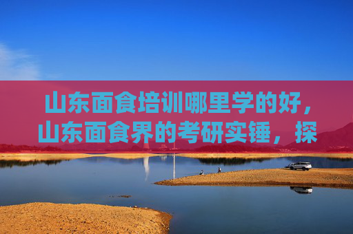 山东面食培训哪里学的好，山东面食界的考研实锤，探索传统与创新的完美融合