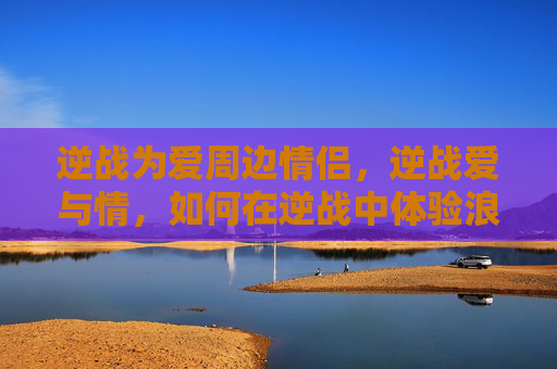 逆战为爱周边情侣，逆战爱与情，如何在逆战中体验浪漫与情感的交织