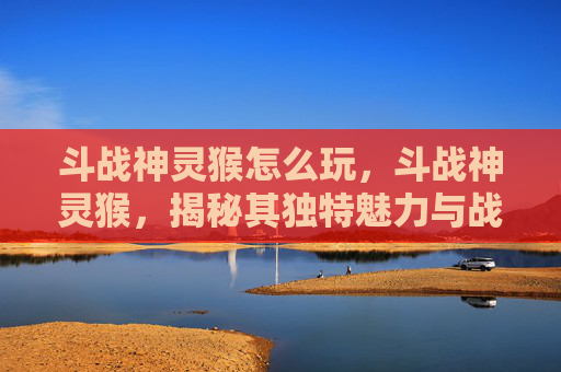 斗战神灵猴怎么玩，斗战神灵猴，揭秘其独特魅力与战斗技巧