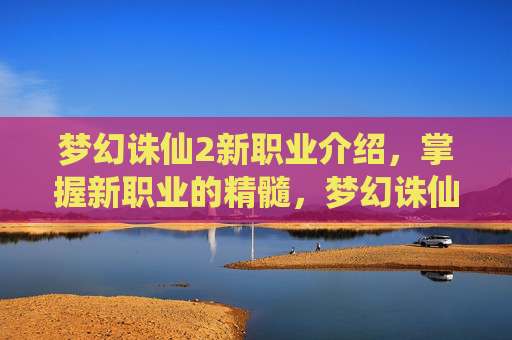 梦幻诛仙2新职业介绍，掌握新职业的精髓，梦幻诛仙2新职业攻略全解析
