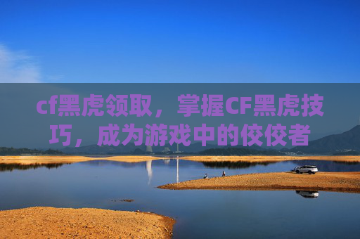 cf黑虎领取，掌握CF黑虎技巧，成为游戏中的佼佼者