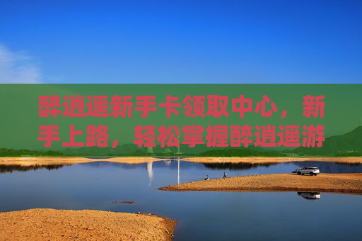 醉逍遥新手卡领取中心，新手上路，轻松掌握醉逍遥游戏攻略