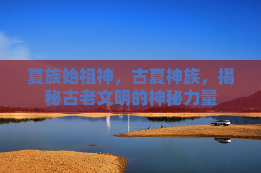 夏族始祖神,古夏神族,揭秘古老文明的神秘力量 夏族始祖神,古夏神族,揭秘古老文明的神秘力量