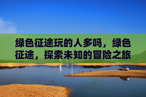 绿色征途玩的人多吗,绿色征途,探索未知的冒险之旅 绿色征途玩的人多吗,绿色征途,探索未知的冒险之旅