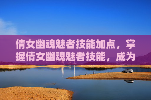 倩女幽魂魅者技能加点，掌握倩女幽魂魅者技能，成为游戏中的佼佼者