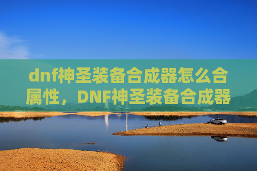 dnf神圣装备合成器怎么合属性，DNF神圣装备合成器，打造你的专属神装