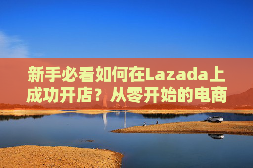 新手必看如何在Lazada上成功开店?从零开始的电商攻略 新手必看如何在Lazada上成功开店?从零开始的电商攻略