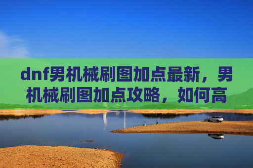 dnf男机械刷图加点最新，男机械刷图加点攻略，如何高效利用技能提升输出