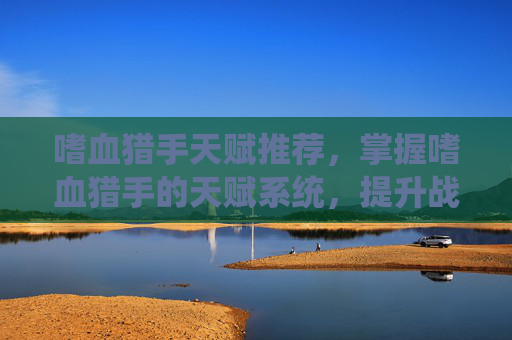 嗜血猎手天赋推荐，掌握嗜血猎手的天赋系统，提升战斗效率与生存能力