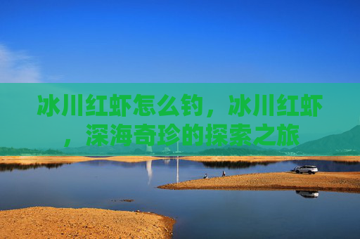 冰川红虾怎么钓,冰川红虾,深海奇珍的探索之旅 冰川红虾怎么钓,冰川红虾,深海奇珍的探索之旅