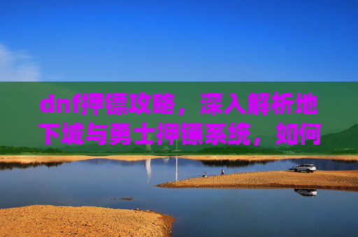 dnf押镖攻略,深入解析地下城与勇士押镖系统,如何高效利用你的资源 dnf押镖攻略,深入解析地下城与勇士押镖系统,如何高效利用你的资源