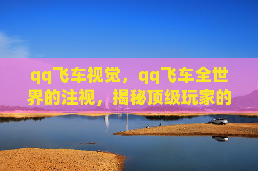 qq飞车视觉,qq飞车全世界的注视,揭秘顶级玩家的秘籍 qq飞车视觉,qq飞车全世界的注视,揭秘顶级玩家的秘籍