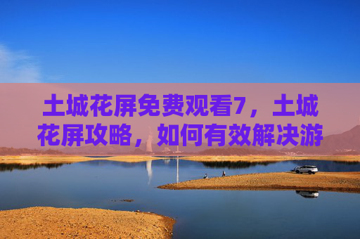 土城花屏免费观看7,土城花屏攻略,如何有效解决游戏过程中的视觉问题 土城花屏免费观看7,土城花屏攻略,如何有效解决游戏过程中的视觉问题