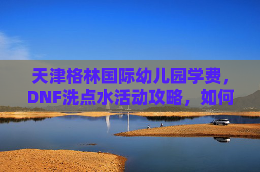 天津格林国际幼儿园学费,DNF洗点水活动攻略,如何最大化利用活动资源 天津格林国际幼儿园学费,DNF洗点水活动攻略,如何最大化利用活动资源