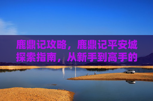鹿鼎记攻略,鹿鼎记平安城探索指南,从新手到高手的全面攻略 鹿鼎记攻略,鹿鼎记平安城探索指南,从新手到高手的全面攻略