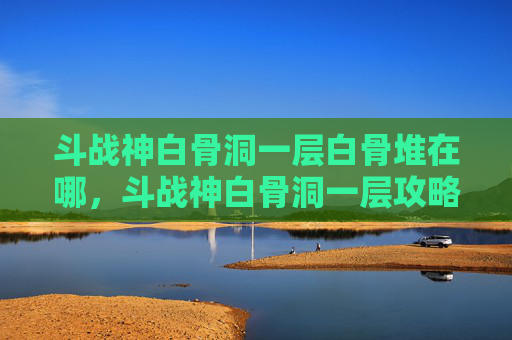 斗战神白骨洞一层白骨堆在哪,斗战神白骨洞一层攻略新手必看,让你轻松通关! 斗战神白骨洞一层白骨堆在哪,斗战神白骨洞一层攻略新手必看,让你轻松通关!
