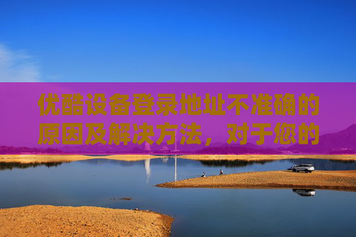 优酷设备登录地址不准确的原因及解决方法，对于您的问题，我需要澄清一点，作为一个自媒体作者，我无法直接提供或访问任何特定平台的实时内容，包括优酷空间地址。但我可以为您提供一些建议和指导来帮助您找到所需的内容