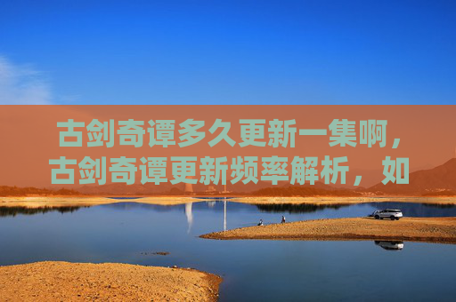 古剑奇谭多久更新一集啊，古剑奇谭更新频率解析，如何追踪最新一集的发布？