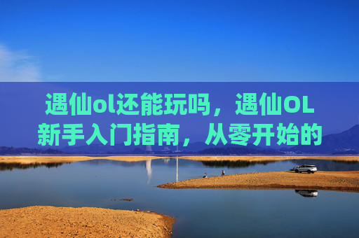 遇仙ol还能玩吗,遇仙OL新手入门指南,从零开始的修仙之旅 遇仙ol还能玩吗,遇仙OL新手入门指南,从零开始的修仙之旅