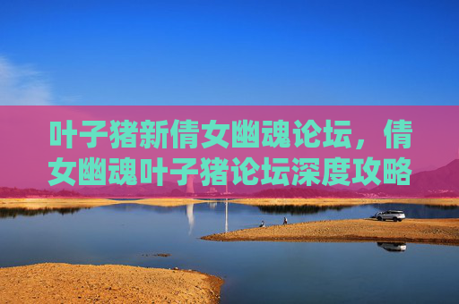叶子猪新倩女幽魂论坛,倩女幽魂叶子猪论坛深度攻略,新手必看,老手提升技巧 叶子猪新倩女幽魂论坛,倩女幽魂叶子猪论坛深度攻略,新手必看,老手提升技巧