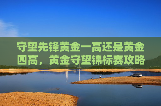 守望先锋黄金一高还是黄金四高,黄金守望锦标赛攻略,如何从新手到高手? 守望先锋黄金一高还是黄金四高,黄金守望锦标赛攻略,如何从新手到高手?
