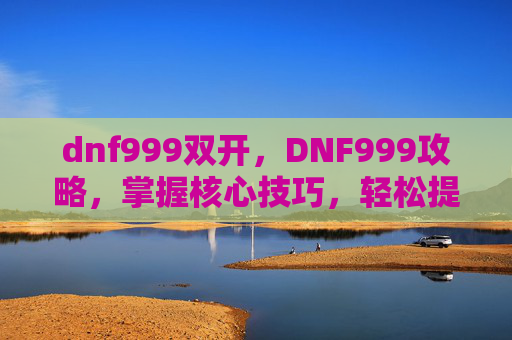 dnf999双开，DNF999攻略，掌握核心技巧，轻松提升角色实力